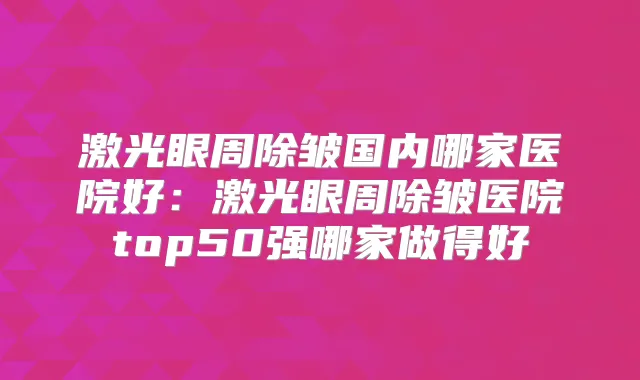 激光眼周除皱国内哪家医院好:激光眼周除皱医院top50强哪家做得好