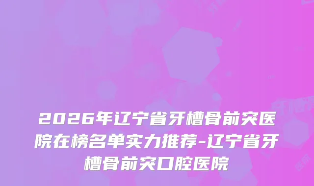 2026年辽宁省牙槽骨前突医院在榜名单实力推荐-辽宁省牙槽骨前突口腔医院
