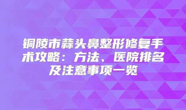铜陵市蒜头鼻整形修复手术攻略：方法、医院排名及注意事项一览
