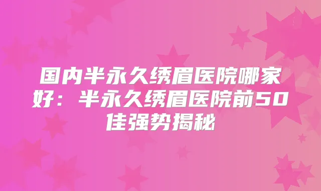 国内半永久绣眉医院哪家好：半永久绣眉医院前50佳强势揭秘