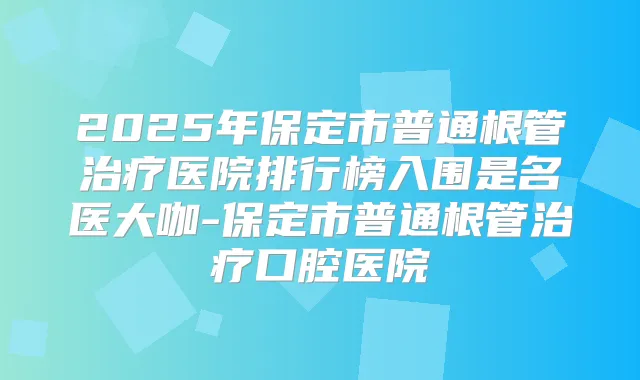 2025年保定市普通根管医院排行榜入围是名医大咖-保定市普通根管口腔医院