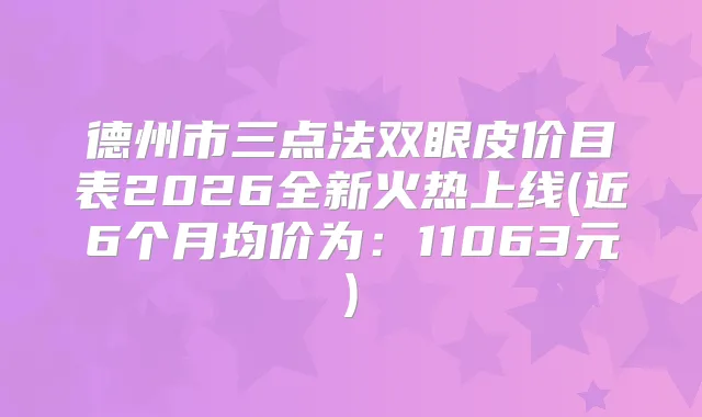 德州市三点法双眼皮价目表2026全新火热上线(近6个月均价为：11063元)