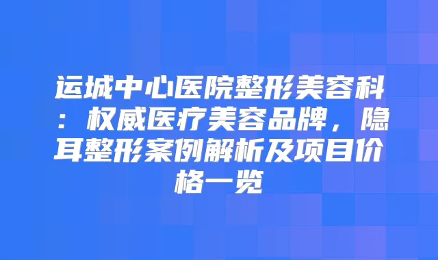 运城中心医院整形美容科：医疗美容品牌，隐耳整形案例解析及项目价格一览