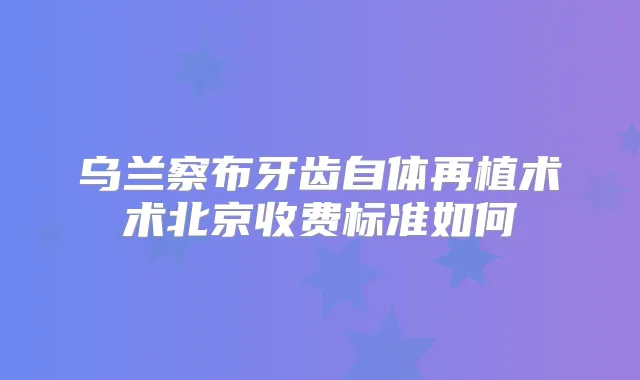 乌兰察布牙齿自体再植术术北京收费标准如何