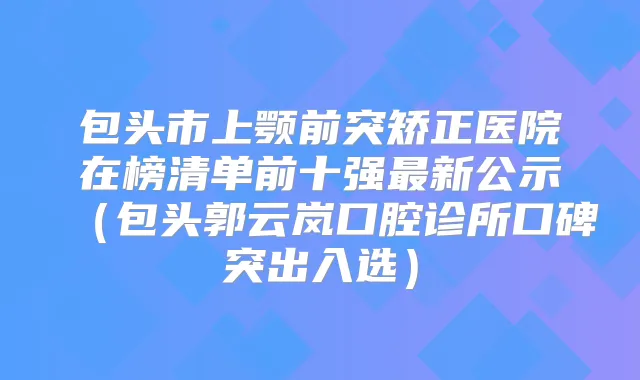 包头市上颚前突矫正医院在榜清单前十强新公示(包头郭云岚口腔诊所口碑突出入选)