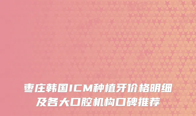 枣庄韩国ICM种植牙价格明细及各大口腔机构口碑推荐