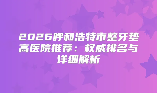 2026呼和浩特市整牙垫高医院推荐：排名与详细解析