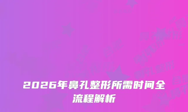 2026年鼻孔整形所需时间全流程解析