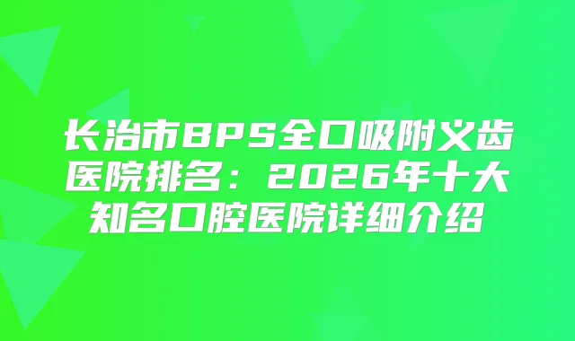 长治市BPS全口吸附义齿医院排名：2026年十大知名口腔医院详细介绍