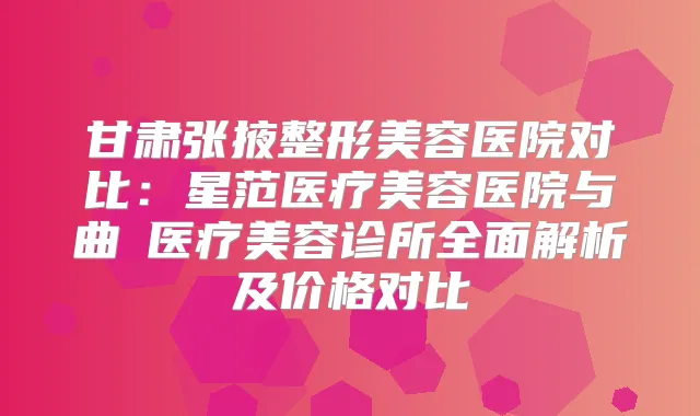甘肃张掖整形美容医院对比:星范医疗美容医院与曲媄医疗美容诊所全面解析及价格对比