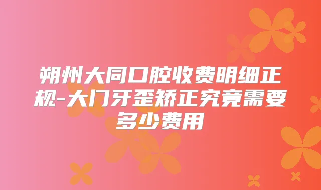 朔州大同口腔收费明细正规-大门牙歪矫正究竟需要多少费用