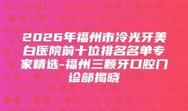 2026年福州市冷光牙美白医院前十位排名名单专家精选-福州三颗牙口腔门诊部揭晓