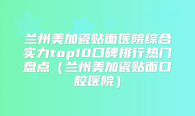 兰州美加瓷贴面医院综合实力top10口碑排行热门盘点（兰州美加瓷贴面口腔医院）