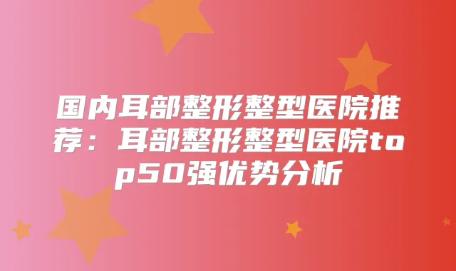 国内耳部整形整型医院推荐：耳部整形整型医院top50强优势分析