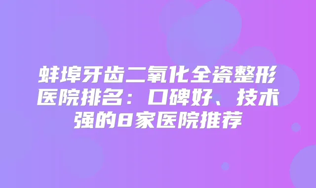 蚌埠牙齿二氧化全瓷整形医院排名:口碑好、技术强的8家医院推荐