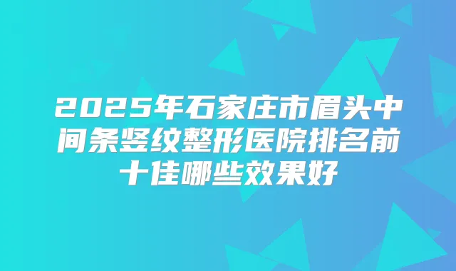 2025年石家庄市眉头中间条竖纹整形医院排名前十佳哪些效果好