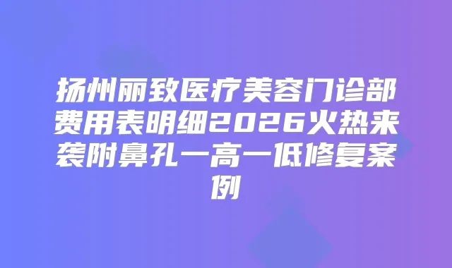 扬州丽致医疗美容门诊部费用表明细2026火热来袭附鼻孔一高一低修复案例