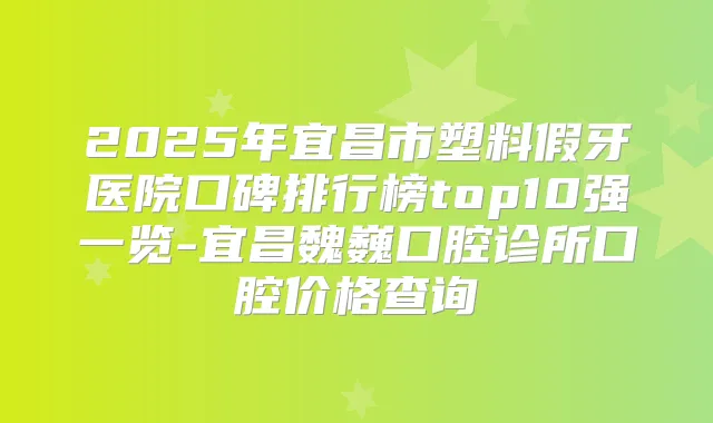2025年宜昌市塑料假牙医院口碑排行榜top10强一览-宜昌魏巍口腔诊所口腔价格查询