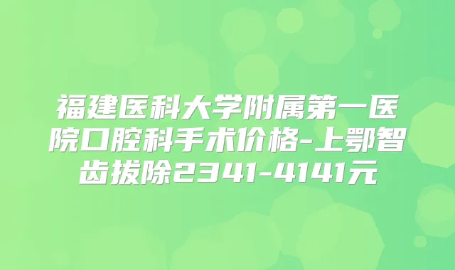福建医科大学附属第一医院口腔科手术价格-上鄂智齿拔除2341-4141元
