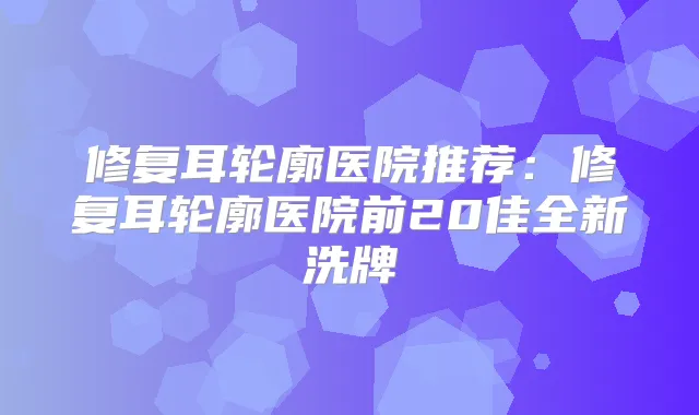 修复耳轮廓医院推荐：修复耳轮廓医院前20佳全新洗牌