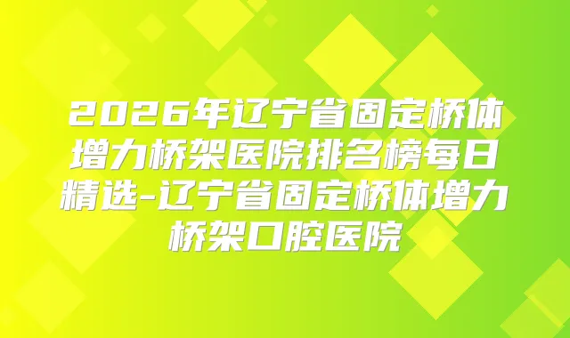 2026年辽宁省固定桥体增力桥架医院排名榜每日精选-辽宁省固定桥体增力桥架口腔医院
