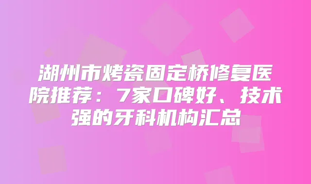 湖州市烤瓷固定桥修复医院推荐:7家口碑好、技术强的牙科机构汇总