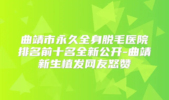 曲靖市永久全身脱毛医院排名前十名全新公开-曲靖新生植发网友怒赞