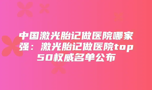 中国激光胎记做医院哪家强：激光胎记做医院top50名单公布