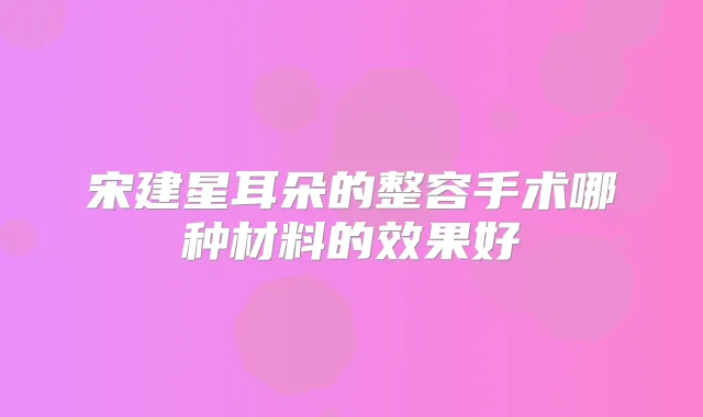 宋建星耳朵的整容手术哪种材料的效果好