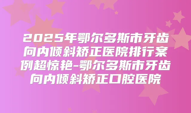 2025年鄂尔多斯市牙齿向内倾斜矫正医院排行案例超惊艳-鄂尔多斯市牙齿向内倾斜矫正口腔医院