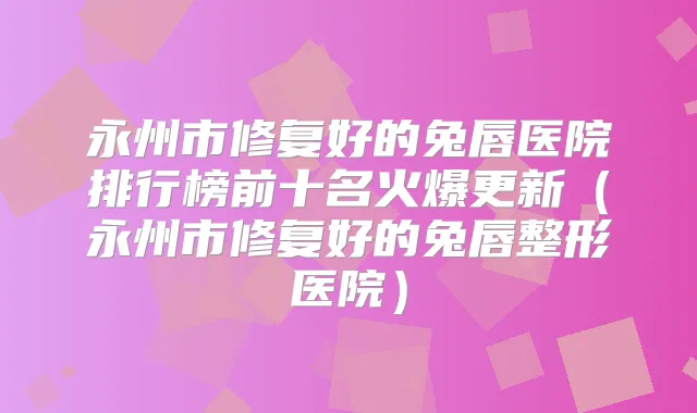 永州市修复好的兔唇医院排行榜前十名火爆更新(永州市修复好的兔唇整形医院)