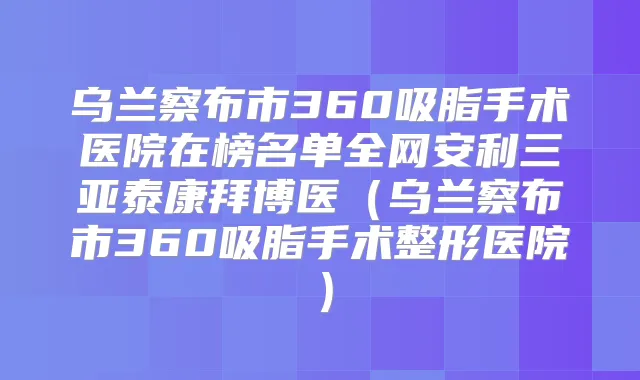 乌兰察布市360吸脂手术医院在榜名单全网安利三亚泰康拜博医（乌兰察布市360吸脂手术整形医院）