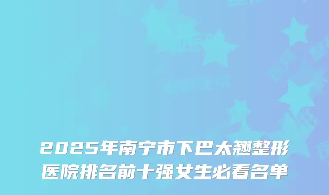 2025年南宁市下巴太翘整形医院排名前十强女生必看名单