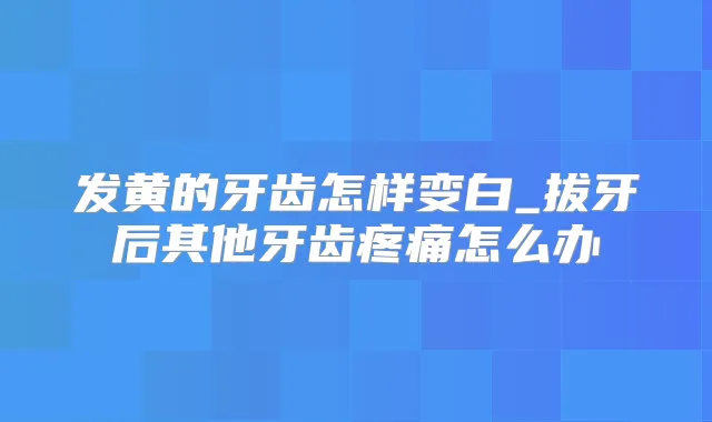 发黄的牙齿怎样变白_拔牙后其他牙齿疼痛怎么办