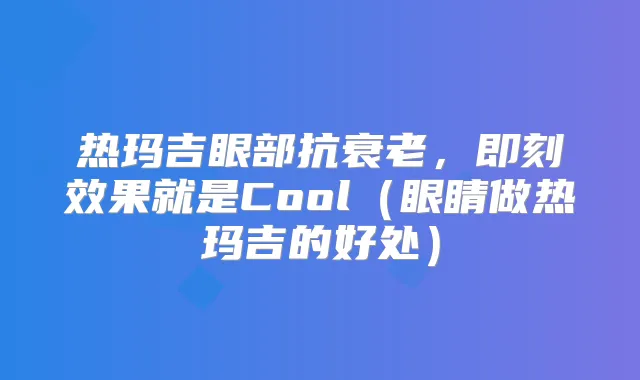 热玛吉眼部抗衰老,效果就是Cool(眼睛做热玛吉的好处)