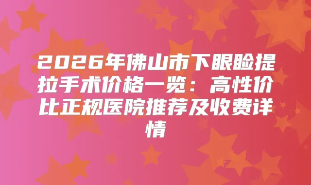 2026年佛山市下眼睑提拉手术价格一览：高性价比正规医院推荐及收费详情