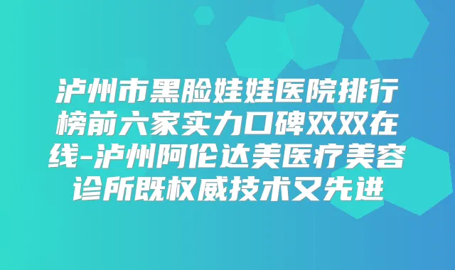 泸州市黑脸娃娃医院排行榜前六家实力口碑双双在线-泸州阿伦达美医疗美容诊所既技术又先进