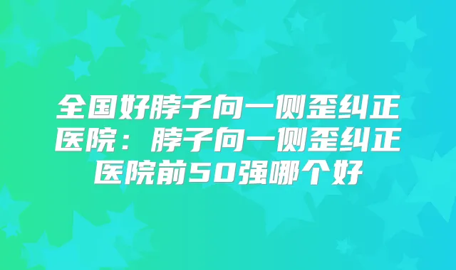 全国好脖子向一侧歪纠正医院：脖子向一侧歪纠正医院前50强哪个好