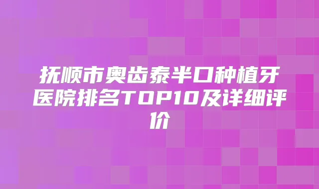 抚顺市奥齿泰半口种植牙医院排名TOP10及详细评价