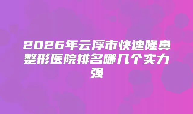 2026年云浮市快速隆鼻整形医院排名哪几个实力强