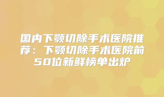 国内下颚切除手术医院推荐：下颚切除手术医院前50位新鲜榜单出炉