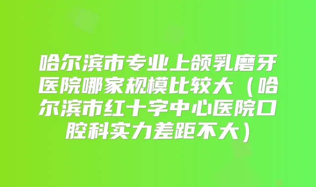 哈尔滨市专业上颌乳磨牙医院哪家规模比较大(哈尔滨市红十字中心医院口腔科实力差距不大)