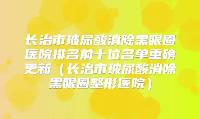 长治市玻尿酸消除黑眼圈医院排名前十位名单重磅更新（长治市玻尿酸消除黑眼圈整形医院）