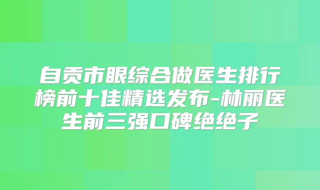 自贡市眼综合做医生排行榜前十佳精选发布-林丽医生前三强口碑绝绝子