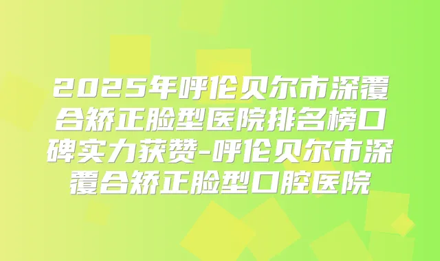 2025年呼伦贝尔市深覆合矫正脸型医院排名榜口碑实力获赞-呼伦贝尔市深覆合矫正脸型口腔医院