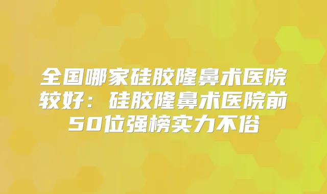 全国哪家硅胶隆鼻术医院较好:硅胶隆鼻术医院前50位强榜实力不俗