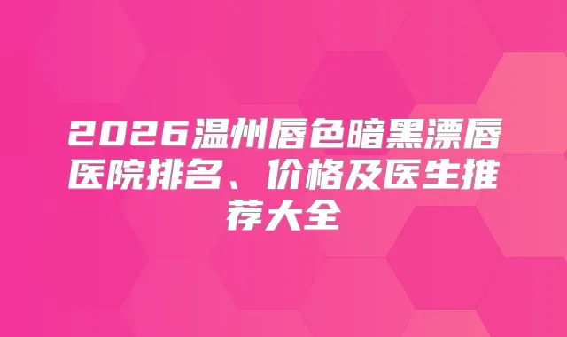 2026温州唇色暗黑漂唇医院排名、价格及医生推荐大全