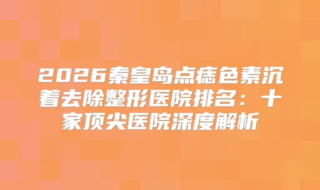 2026秦皇岛点痣色素沉着去除整形医院排名：十家医院深度解析
