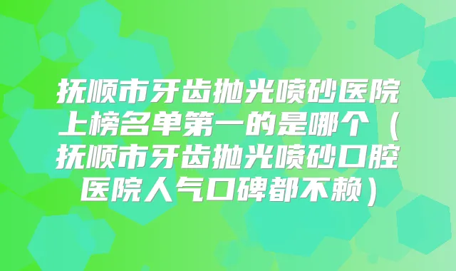 抚顺市牙齿抛光喷砂医院上榜名单第一的是哪个（抚顺市牙齿抛光喷砂口腔医院人气口碑都不赖）