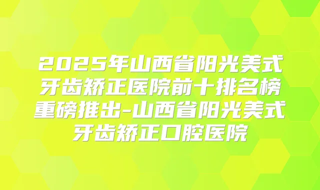 2025年山西省阳光美式牙齿矫正医院前十排名榜重磅推出-山西省阳光美式牙齿矫正口腔医院
